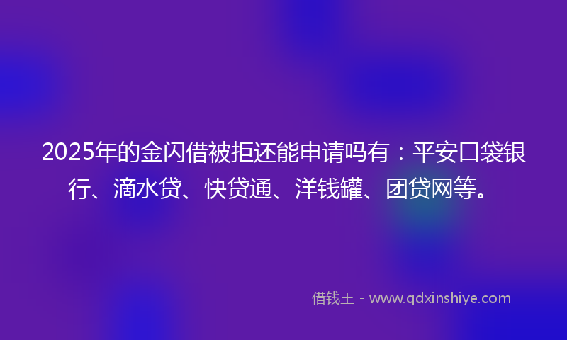 2025年的金闪借被拒还能申请吗有：平安口袋银行、滴水贷、快贷通、洋钱罐、团贷网等。
