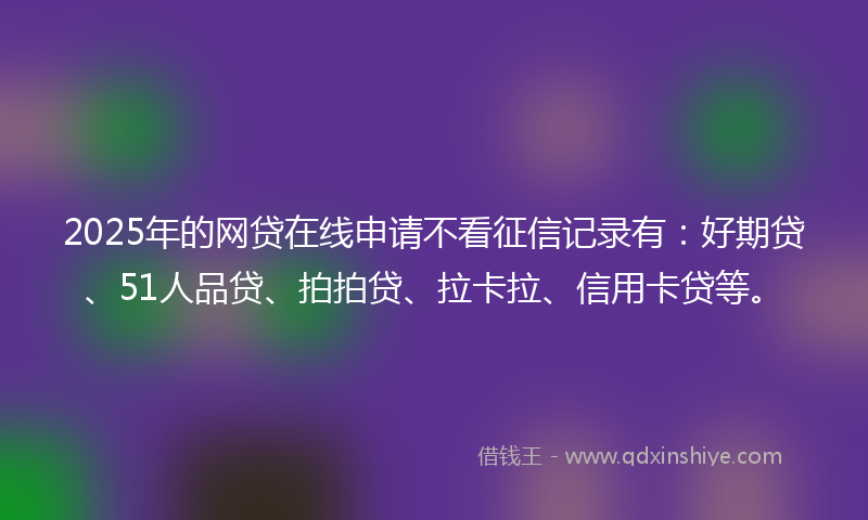 2025年的网贷在线申请不看征信记录有：好期贷、51人品贷、拍拍贷、拉卡拉、信用卡贷等。