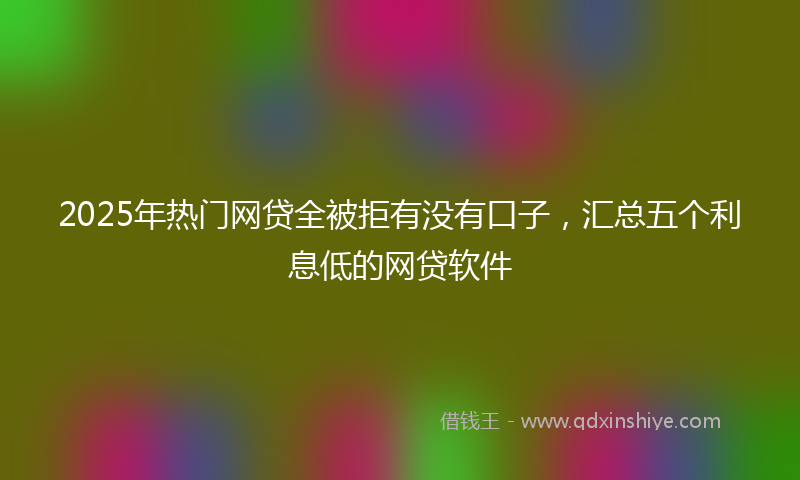 2025年热门网贷全被拒有没有口子，汇总五个利息低的网贷软件