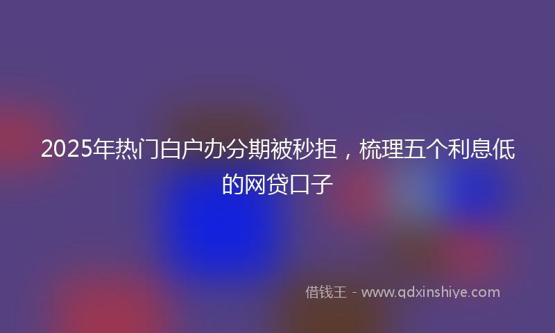2025年热门白户办分期被秒拒，梳理五个利息低的网贷口子