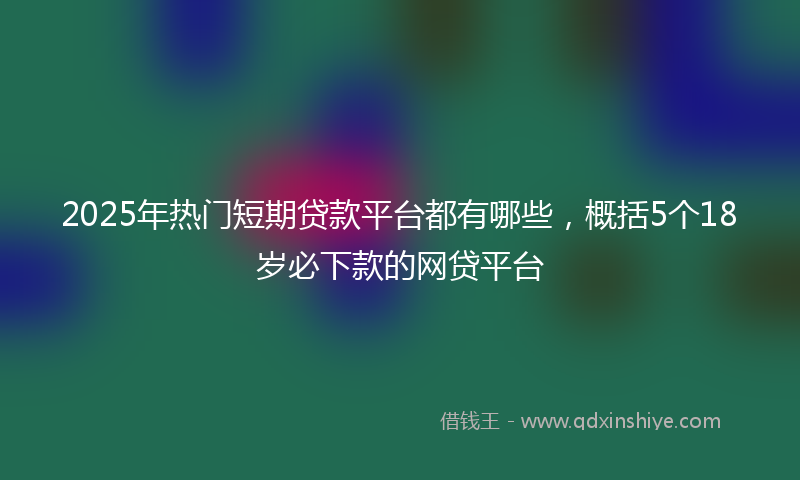 2025年热门短期贷款平台都有哪些，概括5个18岁必下款的网贷平台