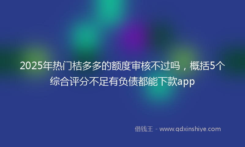 2025年热门桔多多的额度审核不过吗，概括5个综合评分不足有负债都能下款app