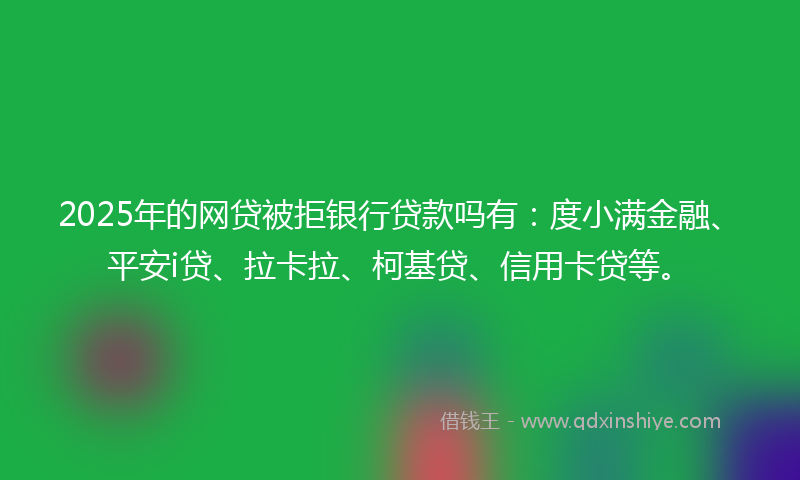 2025年的网贷被拒银行贷款吗有：度小满金融、平安i贷、拉卡拉、柯基贷、信用卡贷等。