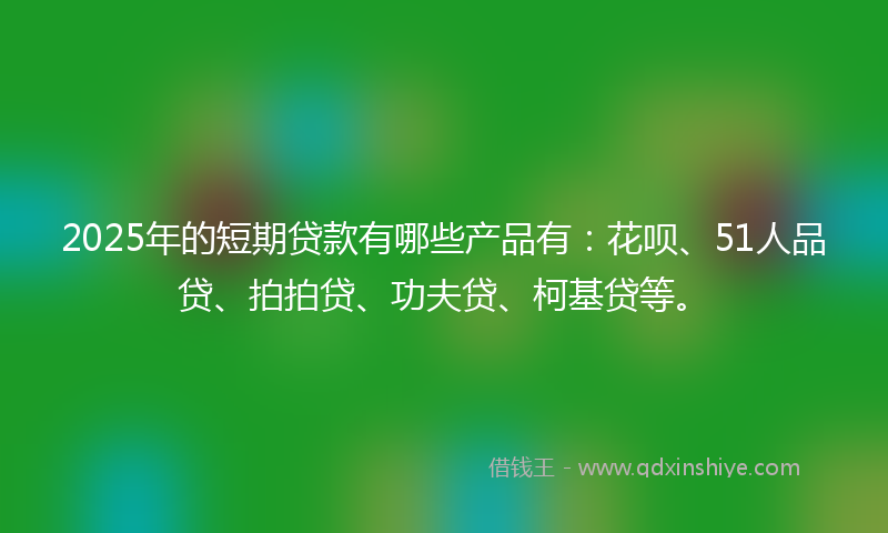 2025年的短期贷款有哪些产品有：花呗、51人品贷、拍拍贷、功夫贷、柯基贷等。