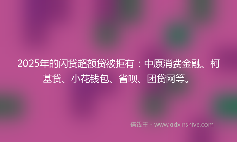 2025年的闪贷超额贷被拒有：中原消费金融、柯基贷、小花钱包、省呗、团贷网等。