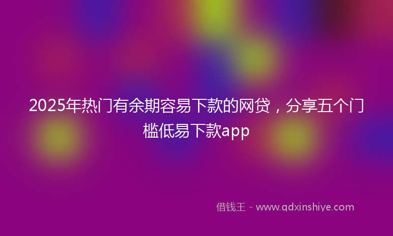 2025年热门有余期容易下款的网贷，分享五个门槛低易下款app