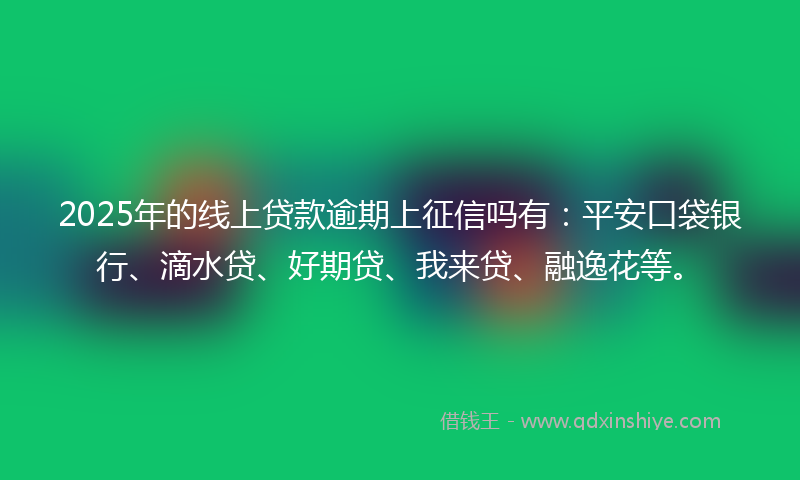 2025年的线上贷款逾期上征信吗有：平安口袋银行、滴水贷、好期贷、我来贷、融逸花等。