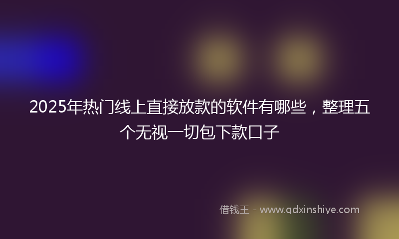 2025年热门线上直接放款的软件有哪些，整理五个无视一切包下款口子