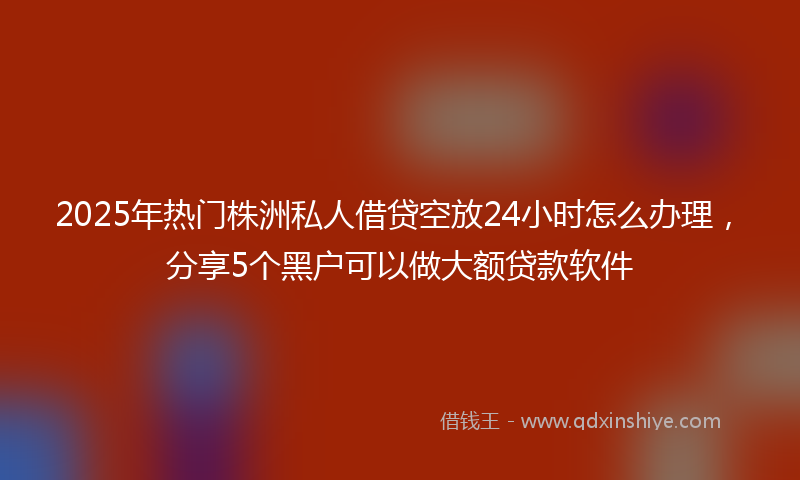 2025年热门株洲私人借贷空放24小时怎么办理，分享5个黑户可以做大额贷款软件