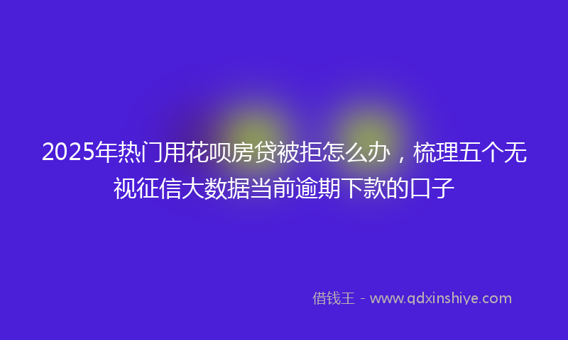 2025年热门用花呗房贷被拒怎么办，梳理五个无视征信大数据当前逾期下款的口子