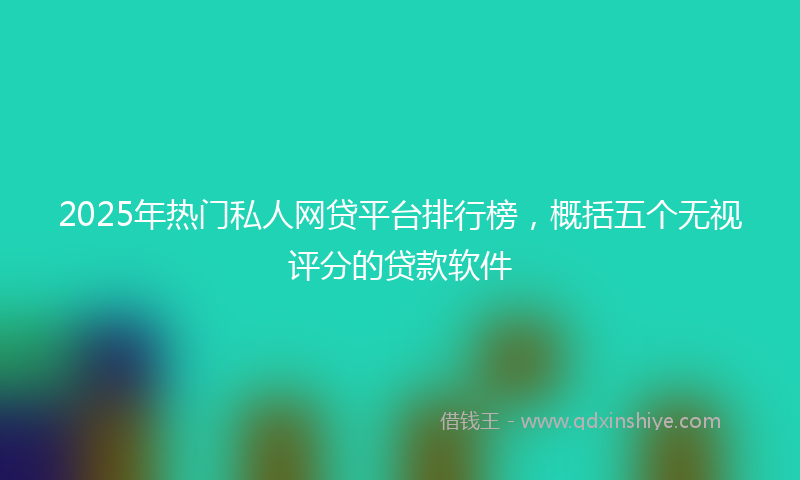 2025年热门私人网贷平台排行榜，概括五个无视评分的贷款软件