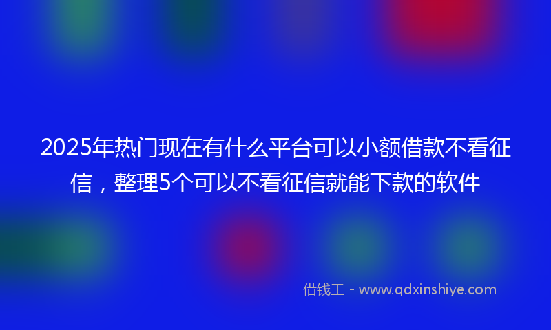 2025年热门现在有什么平台可以小额借款不看征信，整理5个可以不看征信就能下款的软件