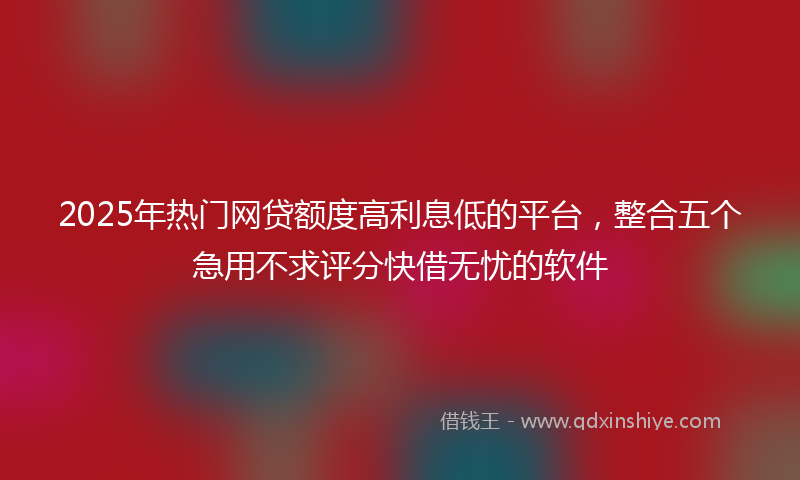 2025年热门网贷额度高利息低的平台，整合五个急用不求评分快借无忧的软件