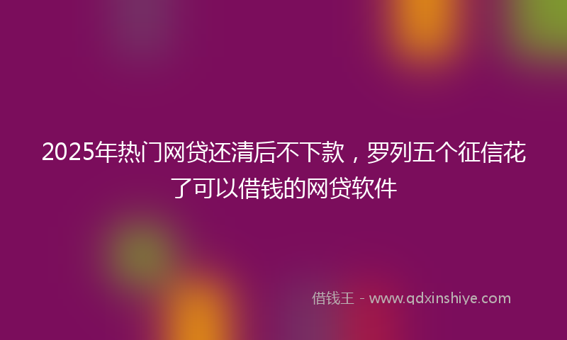 2025年热门网贷还清后不下款，罗列五个征信花了可以借钱的网贷软件