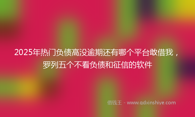 2025年热门负债高没逾期还有哪个平台敢借我，罗列五个不看负债和征信的软件