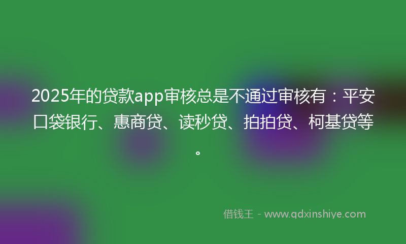 2025年的贷款app审核总是不通过审核有：平安口袋银行、惠商贷、读秒贷、拍拍贷、柯基贷等。