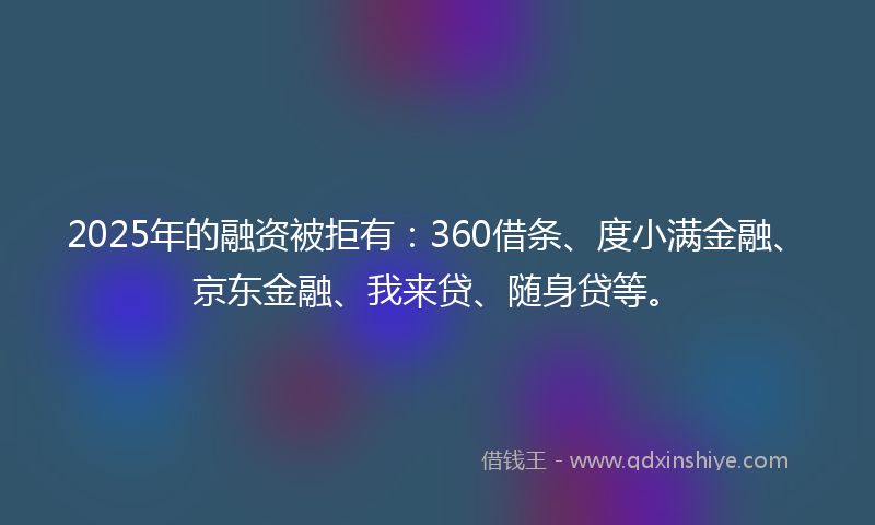2025年的融资被拒有：360借条、度小满金融、京东金融、我来贷、随身贷等。