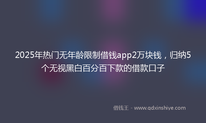 2025年热门无年龄限制借钱app2万块钱，归纳5个无视黑白百分百下款的借款口子