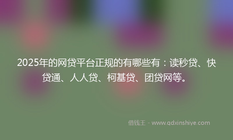 2025年的网贷平台正规的有哪些有：读秒贷、快贷通、人人贷、柯基贷、团贷网等。