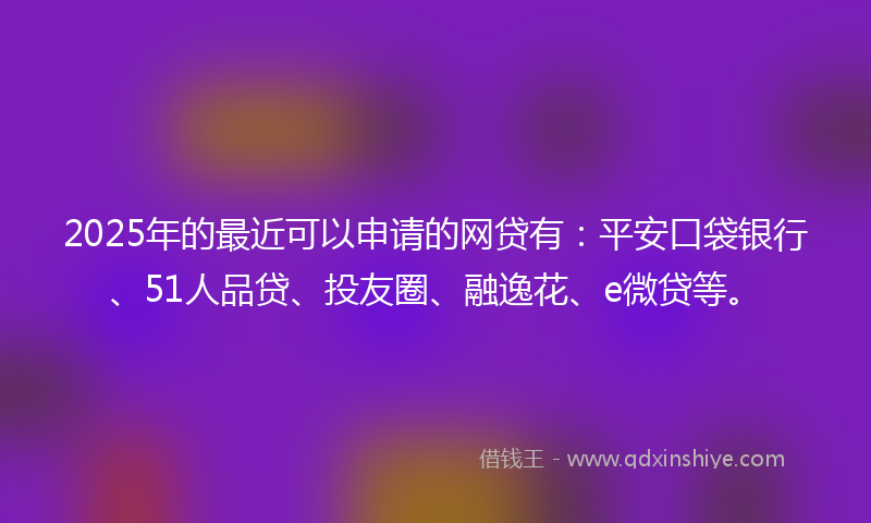 2025年的最近可以申请的网贷有：平安口袋银行、51人品贷、投友圈、融逸花、e微贷等。