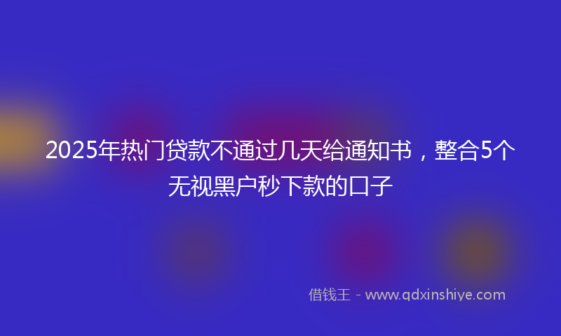 2025年热门贷款不通过几天给通知书，整合5个无视黑户秒下款的口子