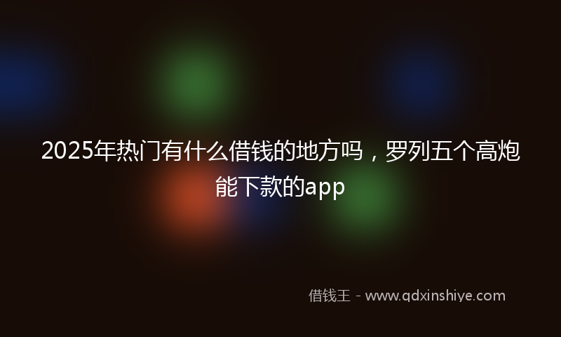 2025年热门有什么借钱的地方吗，罗列五个高炮能下款的app