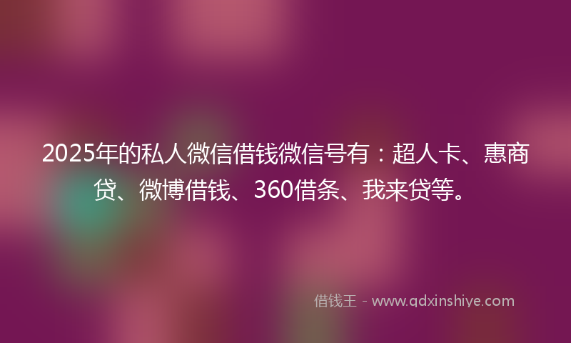 2025年的私人微信借钱微信号有：超人卡、惠商贷、微博借钱、360借条、我来贷等。