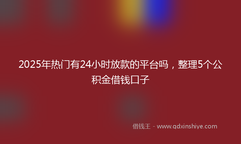 2025年热门有24小时放款的平台吗，整理5个公积金借钱口子