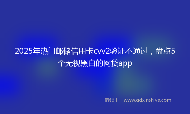 2025年热门邮储信用卡cvv2验证不通过，盘点5个无视黑白的网贷app