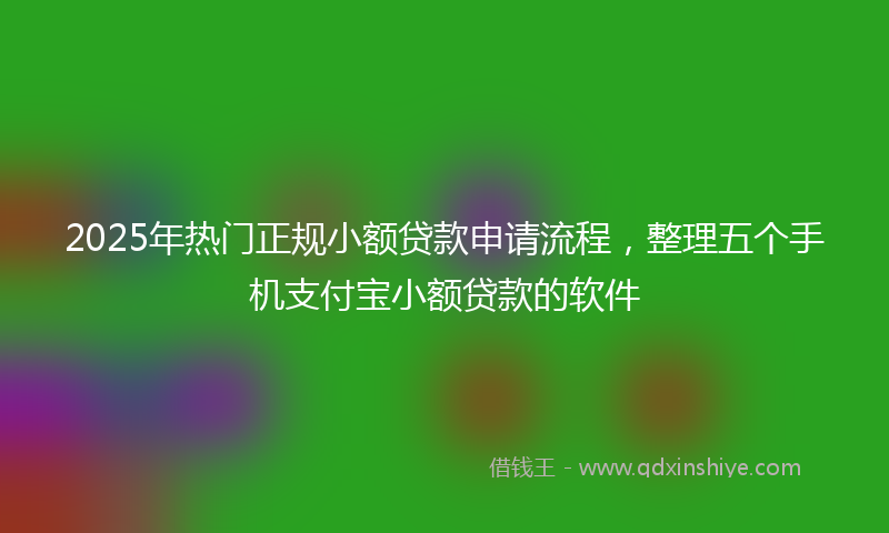 2025年热门正规小额贷款申请流程，整理五个手机支付宝小额贷款的软件