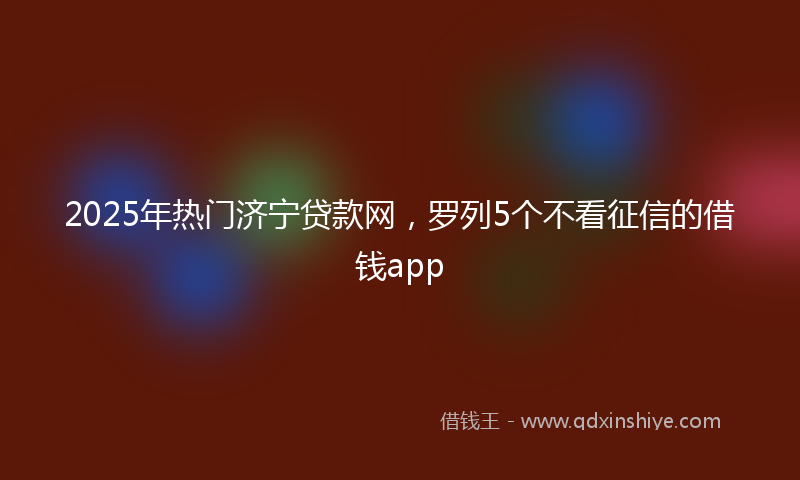 2025年热门济宁贷款网，罗列5个不看征信的借钱app