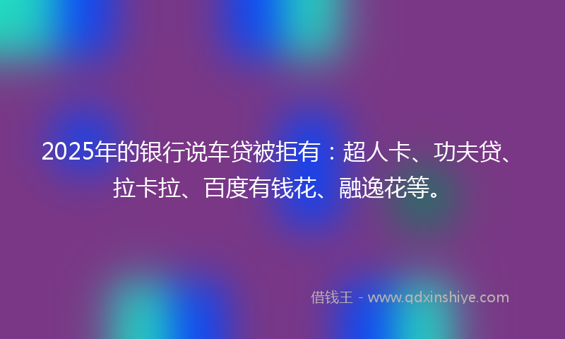2025年的银行说车贷被拒有：超人卡、功夫贷、拉卡拉、百度有钱花、融逸花等。