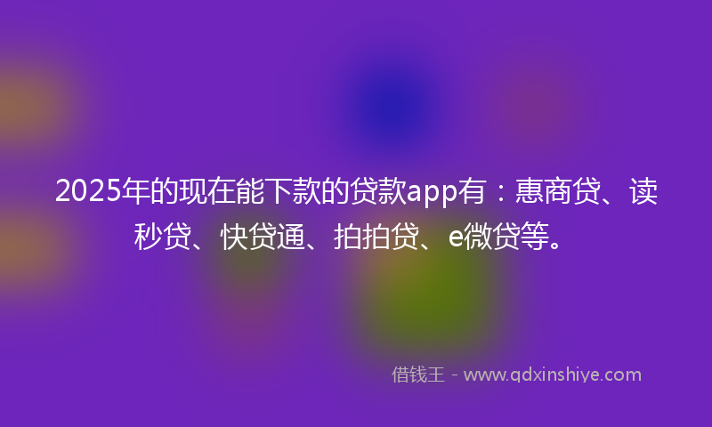2025年的现在能下款的贷款app有：惠商贷、读秒贷、快贷通、拍拍贷、e微贷等。
