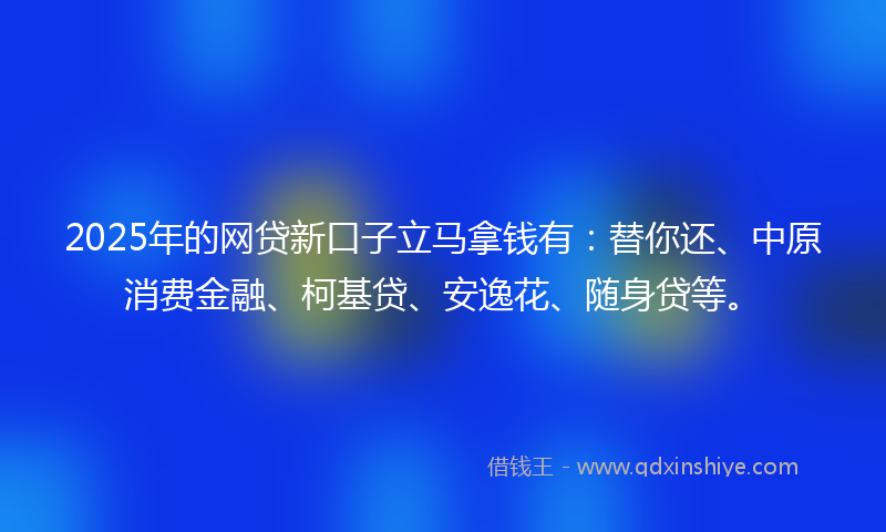 2025年的网贷新口子立马拿钱有：替你还、中原消费金融、柯基贷、安逸花、随身贷等。