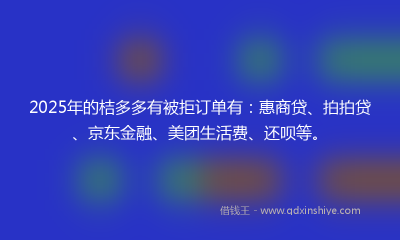 2025年的桔多多有被拒订单有：惠商贷、拍拍贷、京东金融、美团生活费、还呗等。