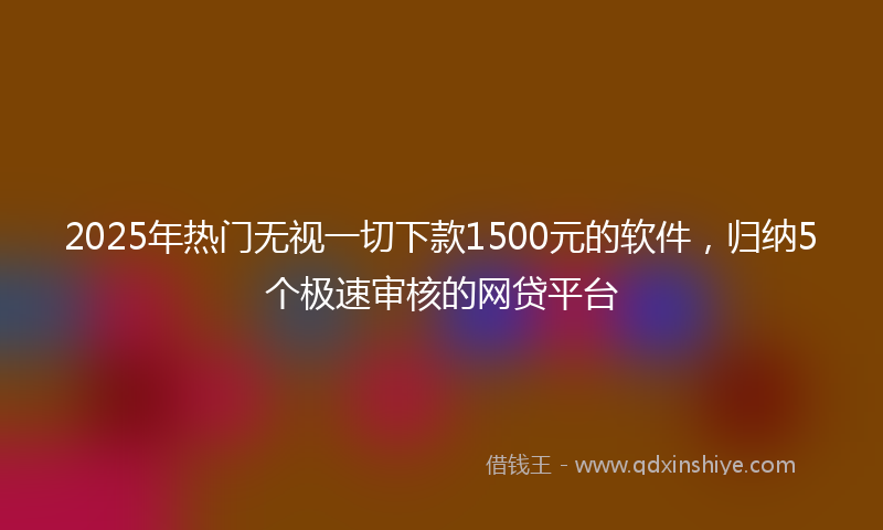 2025年热门无视一切下款1500元的软件，归纳5个极速审核的网贷平台