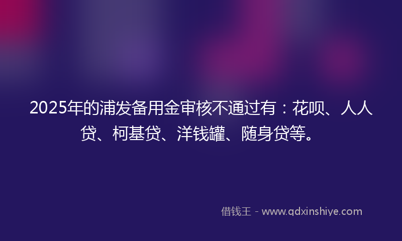 2025年的浦发备用金审核不通过有：花呗、人人贷、柯基贷、洋钱罐、随身贷等。