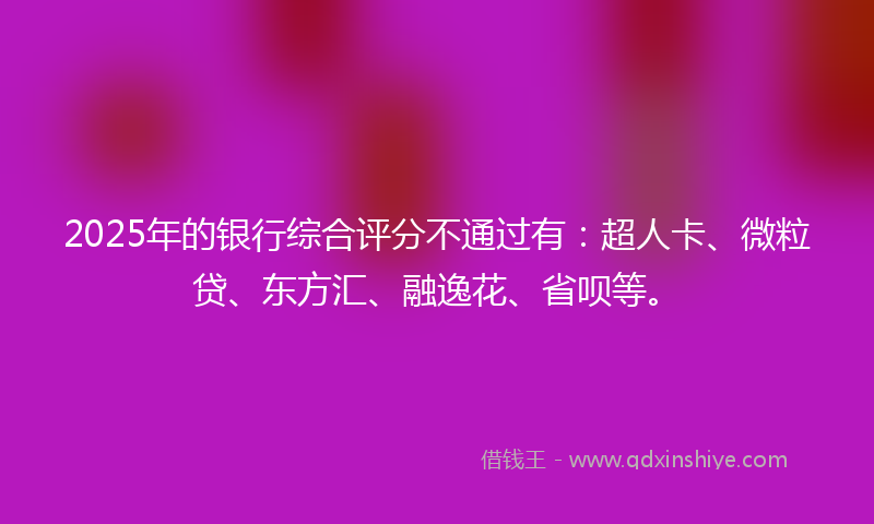2025年的银行综合评分不通过有：超人卡、微粒贷、东方汇、融逸花、省呗等。