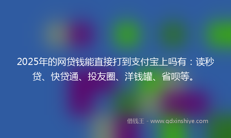 2025年的网贷钱能直接打到支付宝上吗有：读秒贷、快贷通、投友圈、洋钱罐、省呗等。