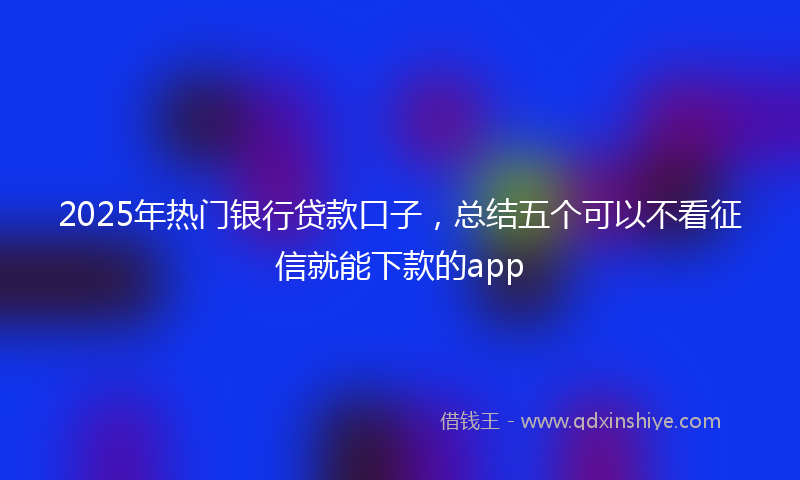 2025年热门银行贷款口子，总结五个可以不看征信就能下款的app