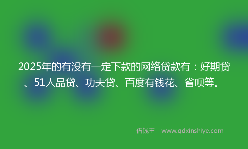 2025年的有没有一定下款的网络贷款有：好期贷、51人品贷、功夫贷、百度有钱花、省呗等。