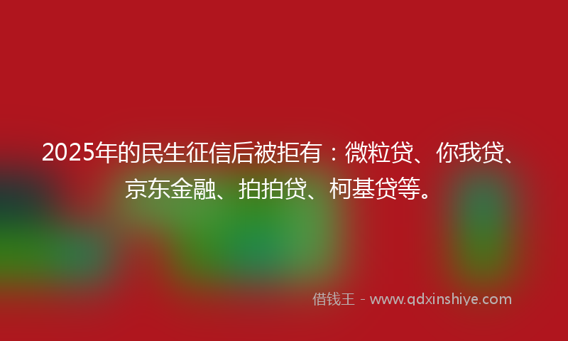 2025年的民生征信后被拒有：微粒贷、你我贷、京东金融、拍拍贷、柯基贷等。