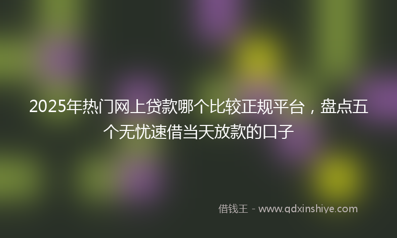 2025年热门网上贷款哪个比较正规平台，盘点五个无忧速借当天放款的口子