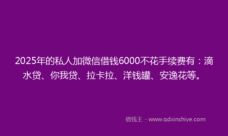 2025年的私人加微信借钱6000不花手续费有：滴水贷、你我贷、拉卡拉、洋钱罐、安逸花等。