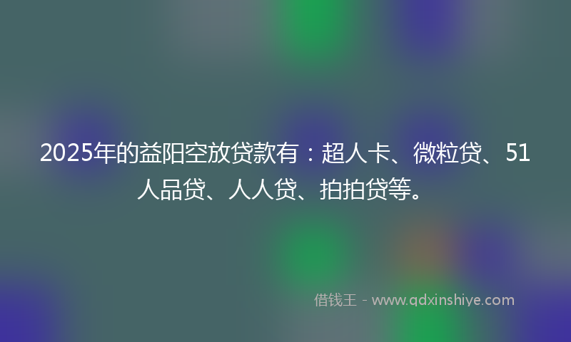 2025年的益阳空放贷款有：超人卡、微粒贷、51人品贷、人人贷、拍拍贷等。