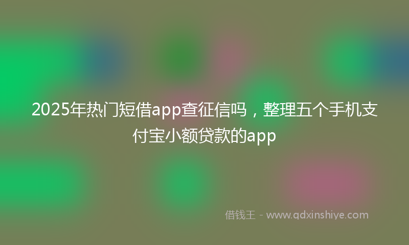 2025年热门短借app查征信吗，整理五个手机支付宝小额贷款的app
