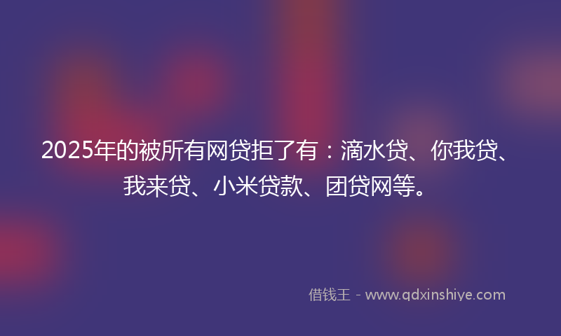2025年的被所有网贷拒了有：滴水贷、你我贷、我来贷、小米贷款、团贷网等。