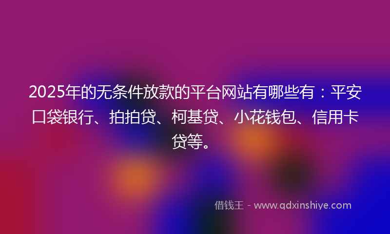 2025年的无条件放款的平台网站有哪些有：平安口袋银行、拍拍贷、柯基贷、小花钱包、信用卡贷等。