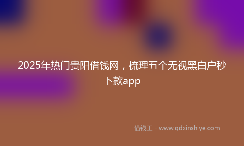 2025年热门贵阳借钱网，梳理五个无视黑白户秒下款app