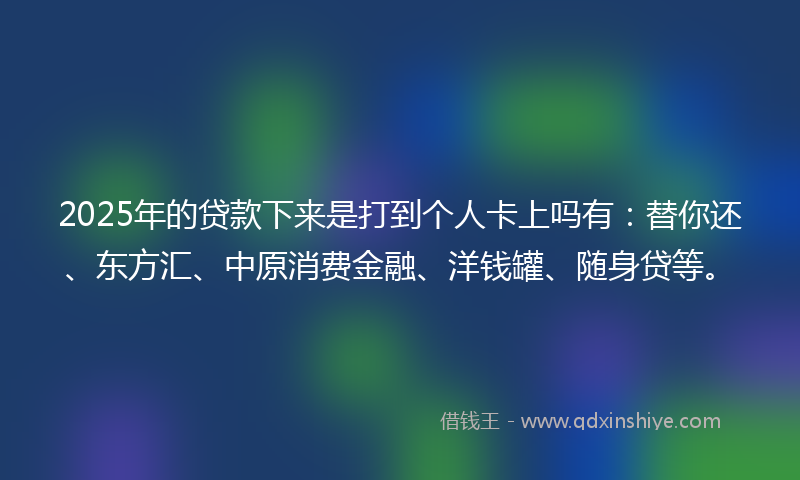 2025年的贷款下来是打到个人卡上吗有：替你还、东方汇、中原消费金融、洋钱罐、随身贷等。